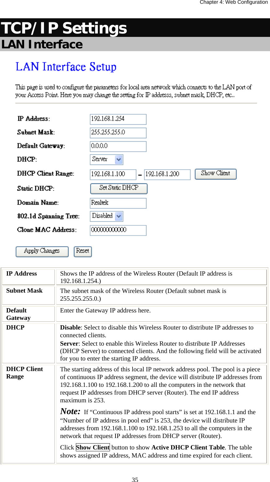   Chapter 4: Web Configuration  35TCP/IP Settings LAN Interface   IP Address  Shows the IP address of the Wireless Router (Default IP address is 192.168.1.254.) Subnet Mask  The subnet mask of the Wireless Router (Default subnet mask is 255.255.255.0.) Default Gateway  Enter the Gateway IP address here. DHCP   Disable: Select to disable this Wireless Router to distribute IP addresses to connected clients. Server: Select to enable this Wireless Router to distribute IP Addresses (DHCP Server) to connected clients. And the following field will be activated for you to enter the starting IP address. DHCP Client Range  The starting address of this local IP network address pool. The pool is a piece of continuous IP address segment, the device will distribute IP addresses from 192.168.1.100 to 192.168.1.200 to all the computers in the network that request IP addresses from DHCP server (Router). The end IP address maximum is 253.  Note:  If “Continuous IP address pool starts” is set at 192.168.1.1 and the “Number of IP address in pool end” is 253, the device will distribute IP addresses from 192.168.1.100 to 192.168.1.253 to all the computers in the network that request IP addresses from DHCP server (Router). Click Show Client button to show Active DHCP Client Table. The table shows assigned IP address, MAC address and time expired for each client. 