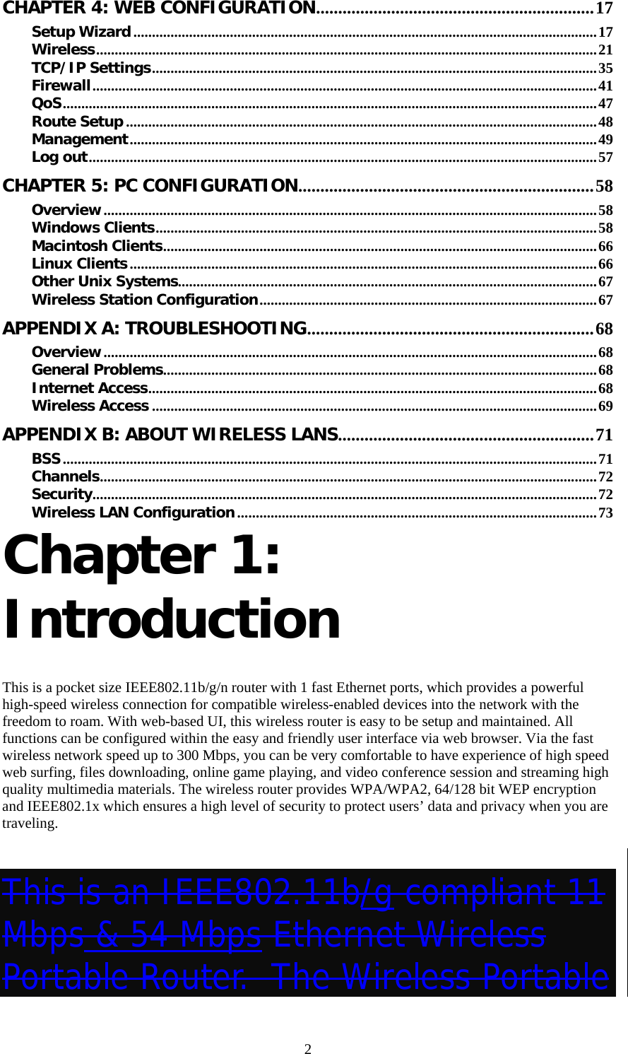   2CHAPTER 4: WEB CONFIGURATION...............................................................17 Setup Wizard.............................................................................................................................17 Wireless.......................................................................................................................................21 TCP/IP Settings........................................................................................................................35 Firewall........................................................................................................................................41 QoS................................................................................................................................................47 Route Setup ...............................................................................................................................48 Management..............................................................................................................................49 Log out.........................................................................................................................................57 CHAPTER 5: PC CONFIGURATION...................................................................58 Overview.....................................................................................................................................58 Windows Clients.......................................................................................................................58 Macintosh Clients.....................................................................................................................66 Linux Clients..............................................................................................................................66 Other Unix Systems.................................................................................................................67 Wireless Station Configuration...........................................................................................67 APPENDIX A: TROUBLESHOOTING.................................................................68 Overview.....................................................................................................................................68 General Problems.....................................................................................................................68 Internet Access.........................................................................................................................68 Wireless Access ........................................................................................................................69 APPENDIX B: ABOUT WIRELESS LANS..........................................................71 BSS................................................................................................................................................71 Channels......................................................................................................................................72 Security........................................................................................................................................72 Wireless LAN Configuration.................................................................................................73 Chapter 1: Introduction  This is a pocket size IEEE802.11b/g/n router with 1 fast Ethernet ports, which provides a powerful high-speed wireless connection for compatible wireless-enabled devices into the network with the freedom to roam. With web-based UI, this wireless router is easy to be setup and maintained. All functions can be configured within the easy and friendly user interface via web browser. Via the fast wireless network speed up to 300 Mbps, you can be very comfortable to have experience of high speed web surfing, files downloading, online game playing, and video conference session and streaming high quality multimedia materials. The wireless router provides WPA/WPA2, 64/128 bit WEP encryption and IEEE802.1x which ensures a high level of security to protect users’ data and privacy when you are traveling.  This is an IEEE802.11b/g compliant 11 Mbps &amp; 54 Mbps Ethernet Wireless Portable Router.  The Wireless Portable 