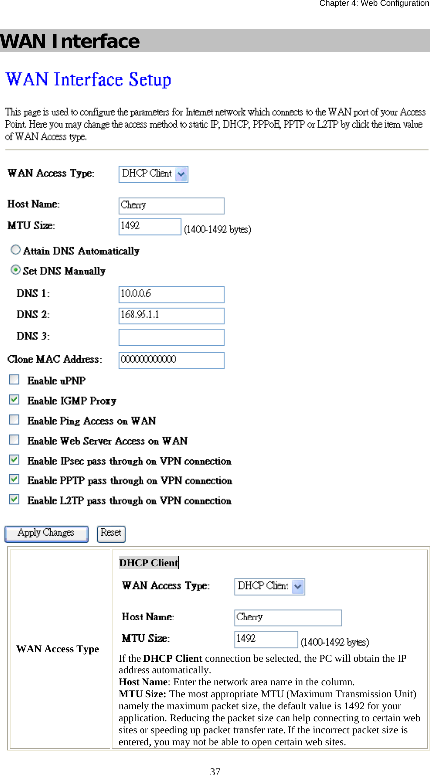   Chapter 4: Web Configuration  37WAN Interface  WAN Access Type DHCP Client  If the DHCP Client connection be selected, the PC will obtain the IP address automatically. Host Name: Enter the network area name in the column. MTU Size: The most appropriate MTU (Maximum Transmission Unit) namely the maximum packet size, the default value is 1492 for your application. Reducing the packet size can help connecting to certain web sites or speeding up packet transfer rate. If the incorrect packet size is entered, you may not be able to open certain web sites. 