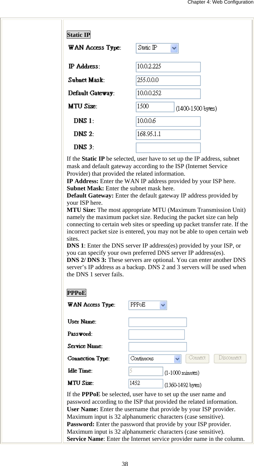   Chapter 4: Web Configuration  38 Static IP  If the Static IP be selected, user have to set up the IP address, subnet mask and default gateway according to the ISP (Internet Service Provider) that provided the related information. IP Address: Enter the WAN IP address provided by your ISP here. Subnet Mask: Enter the subnet mask here. Default Gateway: Enter the default gateway IP address provided by your ISP here. MTU Size: The most appropriate MTU (Maximum Transmission Unit) namely the maximum packet size. Reducing the packet size can help connecting to certain web sites or speeding up packet transfer rate. If the incorrect packet size is entered, you may not be able to open certain web sites. DNS 1: Enter the DNS server IP address(es) provided by your ISP, or you can specify your own preferred DNS server IP address(es).  DNS 2/ DNS 3: These servers are optional. You can enter another DNS server’s IP address as a backup. DNS 2 and 3 servers will be used when the DNS 1 server fails.  PPPoE If the PPPoE be selected, user have to set up the user name and password according to the ISP that provided the related information. User Name: Enter the username that provide by your ISP provider. Maximum input is 32 alphanumeric characters (case sensitive). Password: Enter the password that provide by your ISP provider. Maximum input is 32 alphanumeric characters (case sensitive). Service Name: Enter the Internet service provider name in the column. 