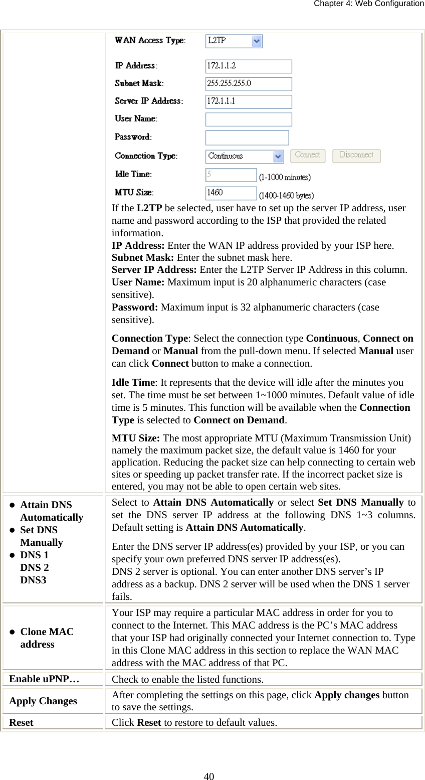   Chapter 4: Web Configuration  40 If the L2TP be selected, user have to set up the server IP address, user name and password according to the ISP that provided the related information. IP Address: Enter the WAN IP address provided by your ISP here. Subnet Mask: Enter the subnet mask here. Server IP Address: Enter the L2TP Server IP Address in this column. User Name: Maximum input is 20 alphanumeric characters (case sensitive). Password: Maximum input is 32 alphanumeric characters (case sensitive). Connection Type: Select the connection type Continuous, Connect on Demand or Manual from the pull-down menu. If selected Manual user can click Connect button to make a connection. Idle Time: It represents that the device will idle after the minutes you set. The time must be set between 1~1000 minutes. Default value of idle time is 5 minutes. This function will be available when the Connection Type is selected to Connect on Demand.   MTU Size: The most appropriate MTU (Maximum Transmission Unit) namely the maximum packet size, the default value is 1460 for your application. Reducing the packet size can help connecting to certain web sites or speeding up packet transfer rate. If the incorrect packet size is entered, you may not be able to open certain web sites.  Attain DNS Automatically  Set DNS Manually  DNS 1 DNS 2 DNS3 Select to Attain DNS Automatically or select Set DNS Manually to set the DNS server IP address at the following DNS 1~3 columns. Default setting is Attain DNS Automatically. Enter the DNS server IP address(es) provided by your ISP, or you can specify your own preferred DNS server IP address(es). DNS 2 server is optional. You can enter another DNS server’s IP address as a backup. DNS 2 server will be used when the DNS 1 server fails.  Clone MAC address Your ISP may require a particular MAC address in order for you to connect to the Internet. This MAC address is the PC’s MAC address that your ISP had originally connected your Internet connection to. Type in this Clone MAC address in this section to replace the WAN MAC address with the MAC address of that PC. Enable uPNP…  Check to enable the listed functions. Apply Changes  After completing the settings on this page, click Apply changes button to save the settings. Reset  Click Reset to restore to default values.  