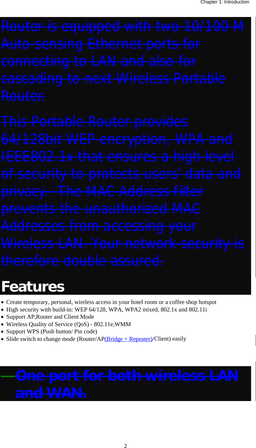   Chapter 1: Introduction  2Router is equipped with two 10/100 M Auto-sensing Ethernet ports for connecting to LAN and also for cascading to next Wireless Portable Router. This Portable Router provides 64/128bit WEP encryption, WPA and IEEE802.1x that ensures a high level of security to protects users’ data and privacy.  The MAC Address filter prevents the unauthorized MAC Addresses from accessing your Wireless LAN. Your network security is therefore double assured. Features •  Create temporary, personal, wireless access in your hotel room or a coffee shop hotspot •  High security with build-in: WEP 64/128, WPA, WPA2 mixed, 802.1x and 802.11i •  Support AP,Router and Client Mode •  Wireless Quality of Service (QoS) - 802.11e,WMM •  Support WPS (Push button/ Pin code) •  Slide switch to change mode (Router/AP(Bridge + Repeater)/Client) easily  　One port for both wireless LAN and WAN. 