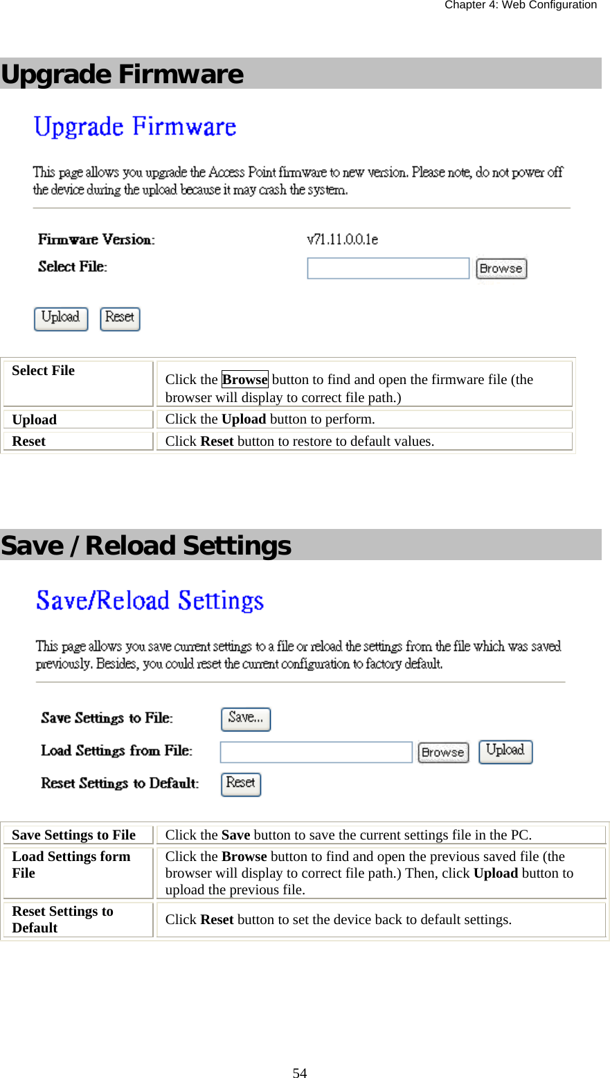  Chapter 4: Web Configuration  54 Upgrade Firmware  Select File   Click the Browse button to find and open the firmware file (the browser will display to correct file path.) Upload  Click the Upload button to perform. Reset  Click Reset button to restore to default values.   Save /Reload Settings  Save Settings to File  Click the Save button to save the current settings file in the PC.  Load Settings form File   Click the Browse button to find and open the previous saved file (the browser will display to correct file path.) Then, click Upload button to upload the previous file. Reset Settings to Default  Click Reset button to set the device back to default settings.       