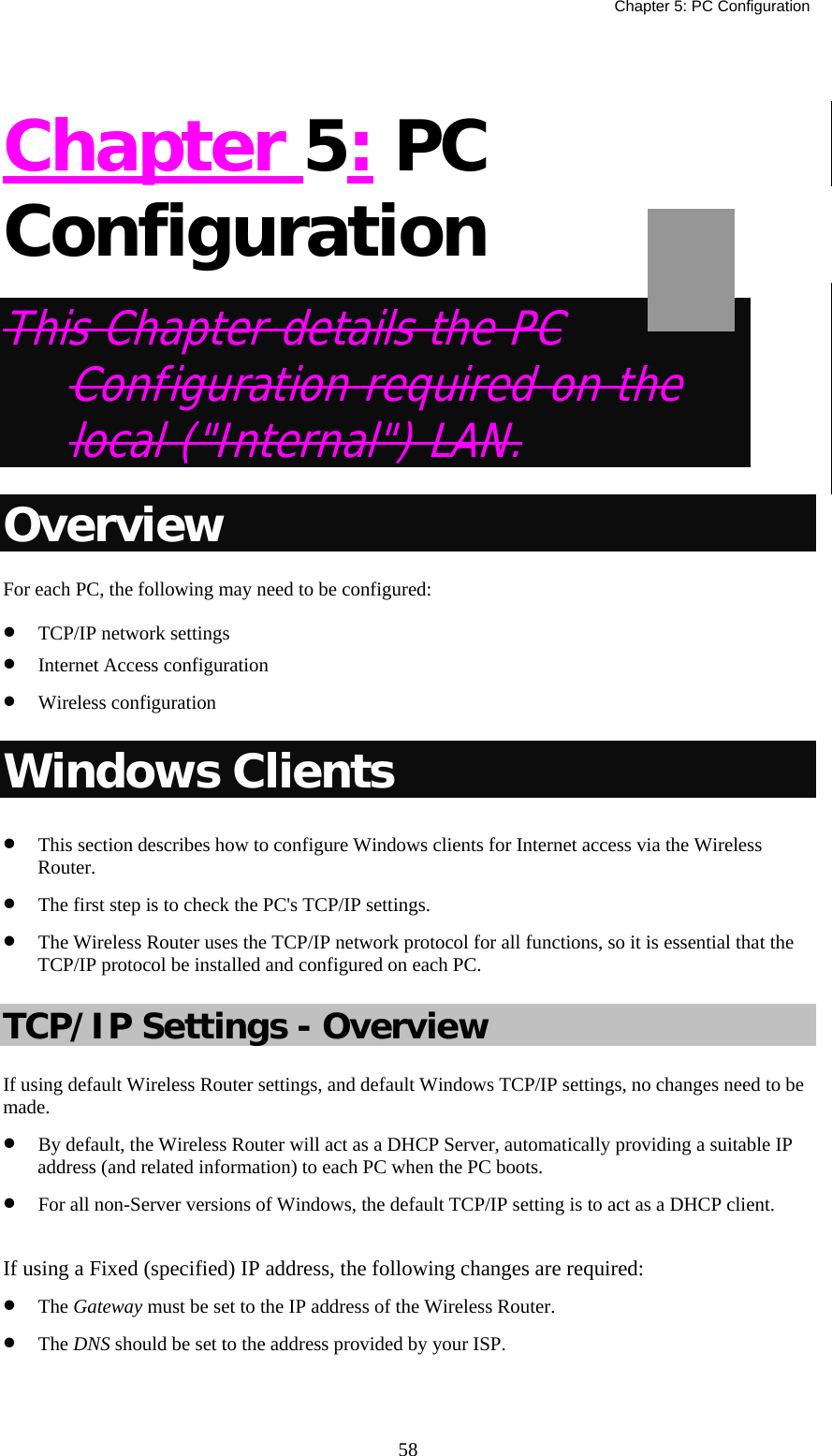   Chapter 5: PC Configuration  58 Chapter 5: PC Configuration This Chapter details the PC Configuration required on the local (&quot;Internal&quot;) LAN. Overview For each PC, the following may need to be configured: •  TCP/IP network settings •  Internet Access configuration •  Wireless configuration Windows Clients •  This section describes how to configure Windows clients for Internet access via the Wireless Router. •  The first step is to check the PC&apos;s TCP/IP settings.  •  The Wireless Router uses the TCP/IP network protocol for all functions, so it is essential that the TCP/IP protocol be installed and configured on each PC. TCP/IP Settings - Overview If using default Wireless Router settings, and default Windows TCP/IP settings, no changes need to be made. •  By default, the Wireless Router will act as a DHCP Server, automatically providing a suitable IP address (and related information) to each PC when the PC boots. •  For all non-Server versions of Windows, the default TCP/IP setting is to act as a DHCP client.  If using a Fixed (specified) IP address, the following changes are required: •  The Gateway must be set to the IP address of the Wireless Router. •  The DNS should be set to the address provided by your ISP.   