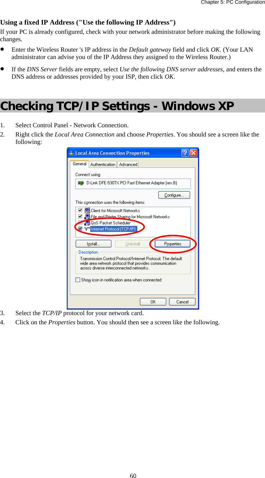   Chapter 5: PC Configuration  60Using a fixed IP Address (&quot;Use the following IP Address&quot;) If your PC is already configured, check with your network administrator before making the following changes. •  Enter the Wireless Router &apos;s IP address in the Default gateway field and click OK. (Your LAN administrator can advise you of the IP Address they assigned to the Wireless Router.) •  If the DNS Server fields are empty, select Use the following DNS server addresses, and enters the DNS address or addresses provided by your ISP, then click OK.  Checking TCP/IP Settings - Windows XP 1.  Select Control Panel - Network Connection. 2.  Right click the Local Area Connection and choose Properties. You should see a screen like the following:  3. Select the TCP/IP protocol for your network card. 4.  Click on the Properties button. You should then see a screen like the following. 