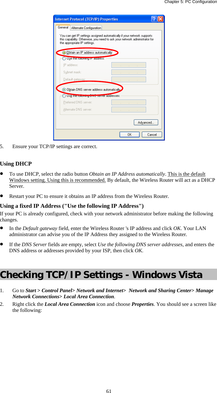   Chapter 5: PC Configuration  61 5.  Ensure your TCP/IP settings are correct.  Using DHCP •  To use DHCP, select the radio button Obtain an IP Address automatically. This is the default Windows setting. Using this is recommended. By default, the Wireless Router will act as a DHCP Server. •  Restart your PC to ensure it obtains an IP address from the Wireless Router. Using a fixed IP Address (&quot;Use the following IP Address&quot;) If your PC is already configured, check with your network administrator before making the following changes. •  In the Default gateway field, enter the Wireless Router &apos;s IP address and click OK. Your LAN administrator can advise you of the IP Address they assigned to the Wireless Router. •  If the DNS Server fields are empty, select Use the following DNS server addresses, and enters the DNS address or addresses provided by your ISP, then click OK.  Checking TCP/IP Settings - Windows Vista 1. Go to Start &gt; Control Panel&gt; Network and Internet&gt;  Network and Sharing Center&gt; Manage Network Connections&gt; Local Area Connection. 2.  Right click the Local Area Connection icon and choose Properties. You should see a screen like the following: 