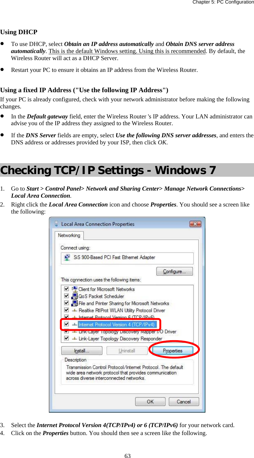   Chapter 5: PC Configuration  63 Using DHCP •  To use DHCP, select Obtain an IP address automatically and Obtain DNS server address automatically. This is the default Windows setting. Using this is recommended. By default, the Wireless Router will act as a DHCP Server. •  Restart your PC to ensure it obtains an IP address from the Wireless Router.  Using a fixed IP Address (&quot;Use the following IP Address&quot;) If your PC is already configured, check with your network administrator before making the following changes. •  In the Default gateway field, enter the Wireless Router &apos;s IP address. Your LAN administrator can advise you of the IP address they assigned to the Wireless Router. •  If the DNS Server fields are empty, select Use the following DNS server addresses, and enters the DNS address or addresses provided by your ISP, then click OK.  Checking TCP/IP Settings - Windows 7 1. Go to Start &gt; Control Panel&gt; Network and Sharing Center&gt; Manage Network Connections&gt; Local Area Connection. 2.  Right click the Local Area Connection icon and choose Properties. You should see a screen like the following:  3. Select the Internet Protocol Version 4(TCP/IPv4) or 6 (TCP/IPv6) for your network card. 4.  Click on the Properties button. You should then see a screen like the following. 