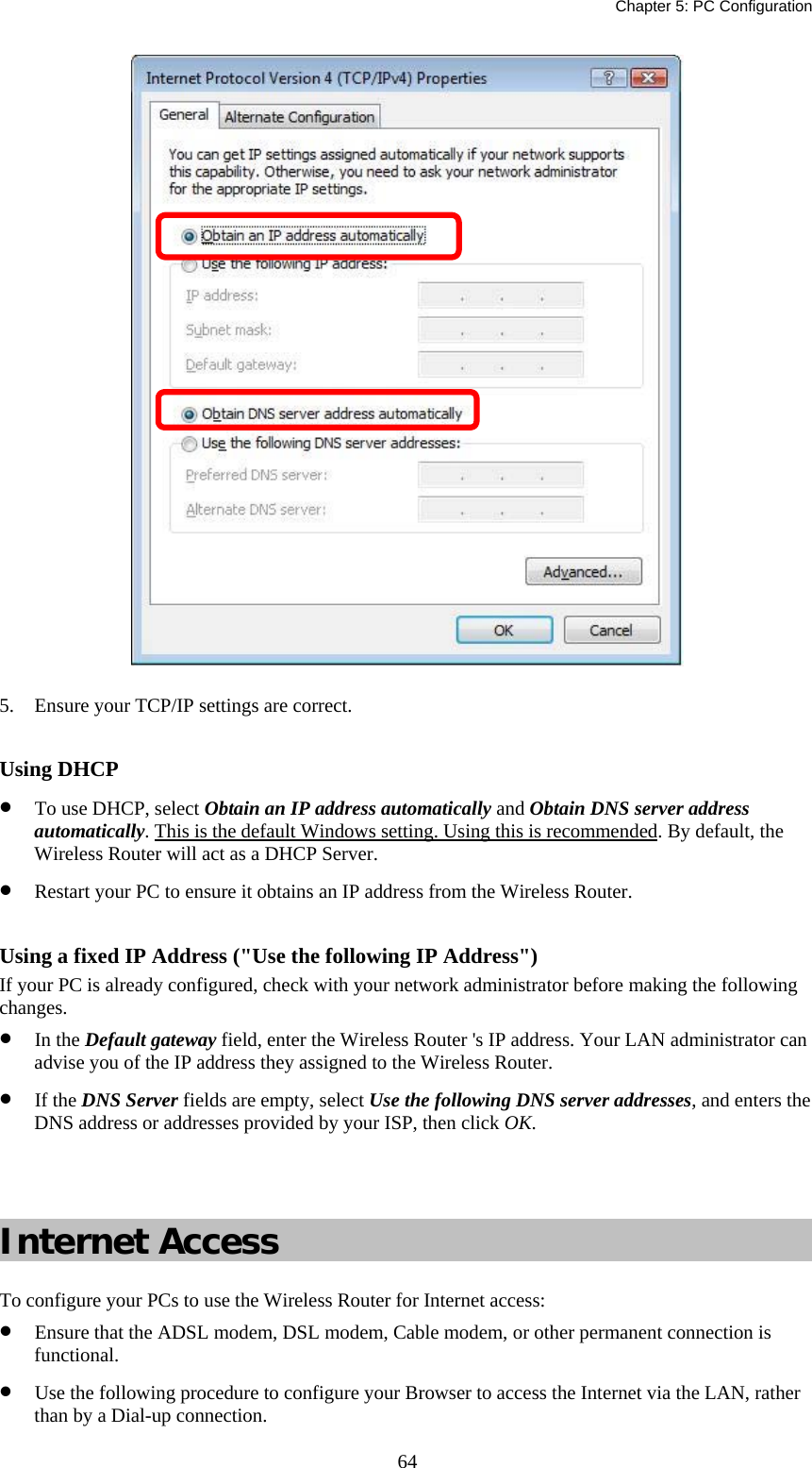   Chapter 5: PC Configuration  64 5.  Ensure your TCP/IP settings are correct.  Using DHCP •  To use DHCP, select Obtain an IP address automatically and Obtain DNS server address automatically. This is the default Windows setting. Using this is recommended. By default, the Wireless Router will act as a DHCP Server. •  Restart your PC to ensure it obtains an IP address from the Wireless Router.  Using a fixed IP Address (&quot;Use the following IP Address&quot;) If your PC is already configured, check with your network administrator before making the following changes. •  In the Default gateway field, enter the Wireless Router &apos;s IP address. Your LAN administrator can advise you of the IP address they assigned to the Wireless Router. •  If the DNS Server fields are empty, select Use the following DNS server addresses, and enters the DNS address or addresses provided by your ISP, then click OK.   Internet Access To configure your PCs to use the Wireless Router for Internet access: •  Ensure that the ADSL modem, DSL modem, Cable modem, or other permanent connection is functional.  •  Use the following procedure to configure your Browser to access the Internet via the LAN, rather than by a Dial-up connection.  