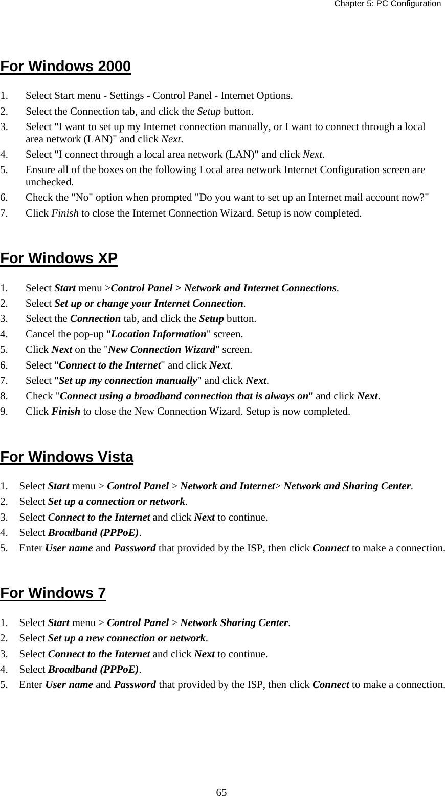   Chapter 5: PC Configuration  65 For Windows 2000 1.  Select Start menu - Settings - Control Panel - Internet Options.  2.  Select the Connection tab, and click the Setup button. 3.  Select &quot;I want to set up my Internet connection manually, or I want to connect through a local area network (LAN)&quot; and click Next. 4.  Select &quot;I connect through a local area network (LAN)&quot; and click Next. 5.  Ensure all of the boxes on the following Local area network Internet Configuration screen are unchecked. 6.  Check the &quot;No&quot; option when prompted &quot;Do you want to set up an Internet mail account now?&quot; 7. Click Finish to close the Internet Connection Wizard. Setup is now completed.  For Windows XP 1. Select Start menu &gt;Control Panel &gt; Network and Internet Connections. 2. Select Set up or change your Internet Connection. 3. Select the Connection tab, and click the Setup button. 4.  Cancel the pop-up &quot;Location Information&quot; screen. 5. Click Next on the &quot;New Connection Wizard&quot; screen. 6. Select &quot;Connect to the Internet&quot; and click Next. 7. Select &quot;Set up my connection manually&quot; and click Next. 8. Check &quot;Connect using a broadband connection that is always on&quot; and click Next. 9. Click Finish to close the New Connection Wizard. Setup is now completed.  For Windows Vista 1. Select Start menu &gt; Control Panel &gt; Network and Internet&gt; Network and Sharing Center. 2. Select Set up a connection or network. 3. Select Connect to the Internet and click Next to continue. 4. Select Broadband (PPPoE). 5. Enter User name and Password that provided by the ISP, then click Connect to make a connection.  For Windows 7 1. Select Start menu &gt; Control Panel &gt; Network Sharing Center. 2. Select Set up a new connection or network. 3. Select Connect to the Internet and click Next to continue. 4. Select Broadband (PPPoE). 5. Enter User name and Password that provided by the ISP, then click Connect to make a connection.   