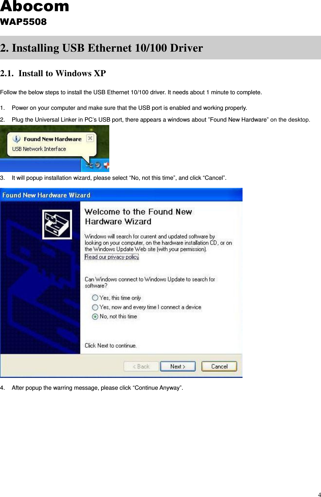 4 2. Installing USB Ethernet 10/100 Driver 2.1. Install to Windows XP Follow the below steps to install the USB Ethernet 10/100 driver. It needs about 1 minute to complete. 1.  Power on your computer and make sure that the USB port is enabled and working properly. 2.  Plug the Universal Linker in PC’s USB port, there appears a windows about ”Found New Hardware” on the desktop.  3.  It will popup installation wizard, please select “No, not this time”, and click “Cancel”.  4.  After popup the warring message, please click “Continue Anyway”. Abocom WAP5508