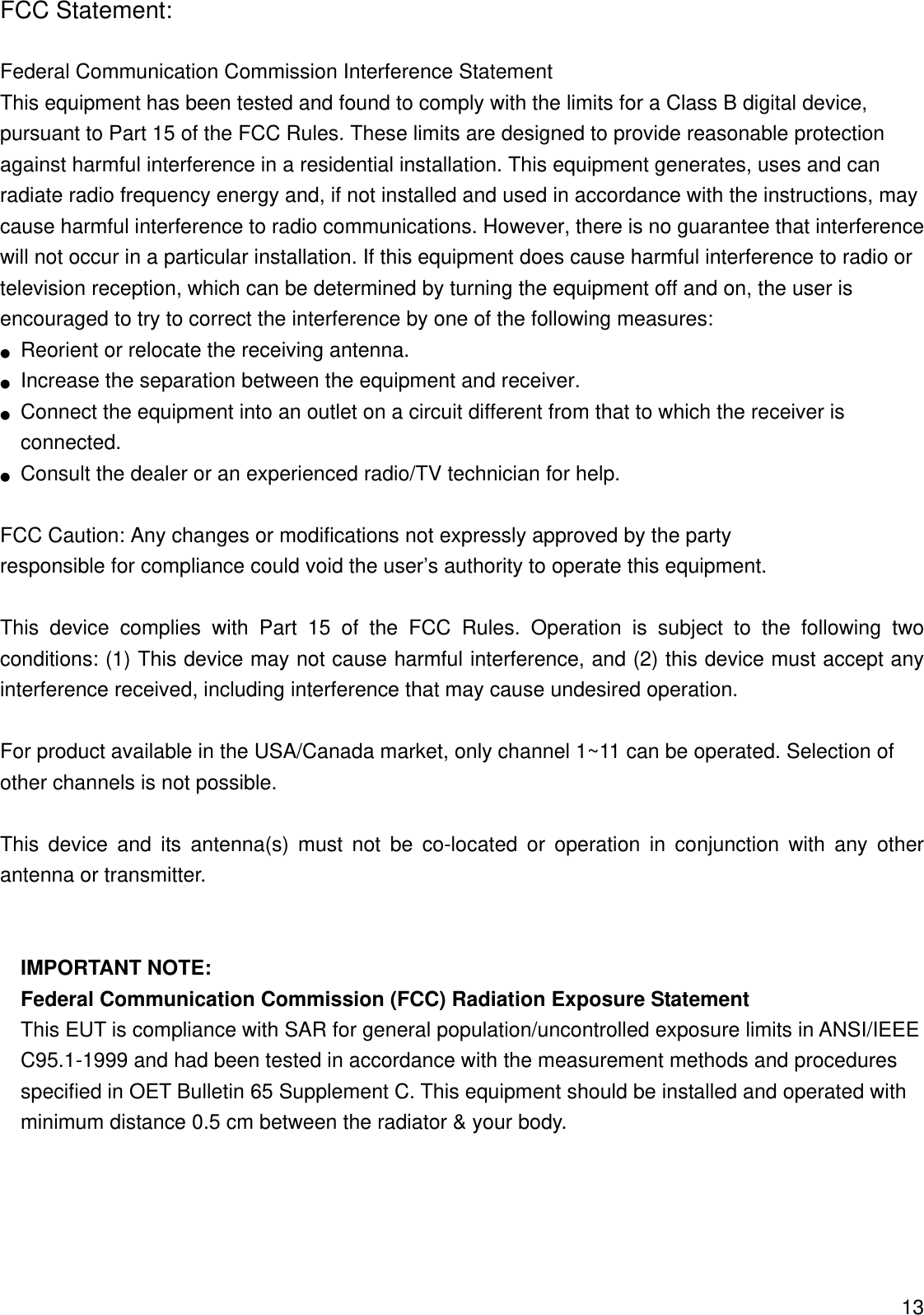 FCC Statement:  Federal Communication Commission Interference Statement   This equipment has been tested and found to comply with the limits for a Class B digital device, pursuant to Part 15 of the FCC Rules. These limits are designed to provide reasonable protection against harmful interference in a residential installation. This equipment generates, uses and can radiate radio frequency energy and, if not installed and used in accordance with the instructions, may cause harmful interference to radio communications. However, there is no guarantee that interference will not occur in a particular installation. If this equipment does cause harmful interference to radio or television reception, which can be determined by turning the equipment off and on, the user is encouraged to try to correct the interference by one of the following measures: ●  Reorient or relocate the receiving antenna. ●  Increase the separation between the equipment and receiver. ●  Connect the equipment into an outlet on a circuit different from that to which the receiver is connected. ●  Consult the dealer or an experienced radio/TV technician for help.  FCC Caution: Any changes or modifications not expressly approved by the party   responsible for compliance could void the user’s authority to operate this equipment.  This device complies with Part 15 of the FCC Rules. Operation is subject to the following two conditions: (1) This device may not cause harmful interference, and (2) this device must accept any interference received, including interference that may cause undesired operation.  For product available in the USA/Canada market, only channel 1~11 can be operated. Selection of other channels is not possible.  This device and its antenna(s) must not be co-located or operation in conjunction with any other antenna or transmitter.   IMPORTANT NOTE: Federal Communication Commission (FCC) Radiation Exposure Statement This EUT is compliance with SAR for general population/uncontrolled exposure limits in ANSI/IEEE C95.1-1999 and had been tested in accordance with the measurement methods and procedures specified in OET Bulletin 65 Supplement C. This equipment should be installed and operated with minimum distance 0.5 cm between the radiator &amp; your body.      13 