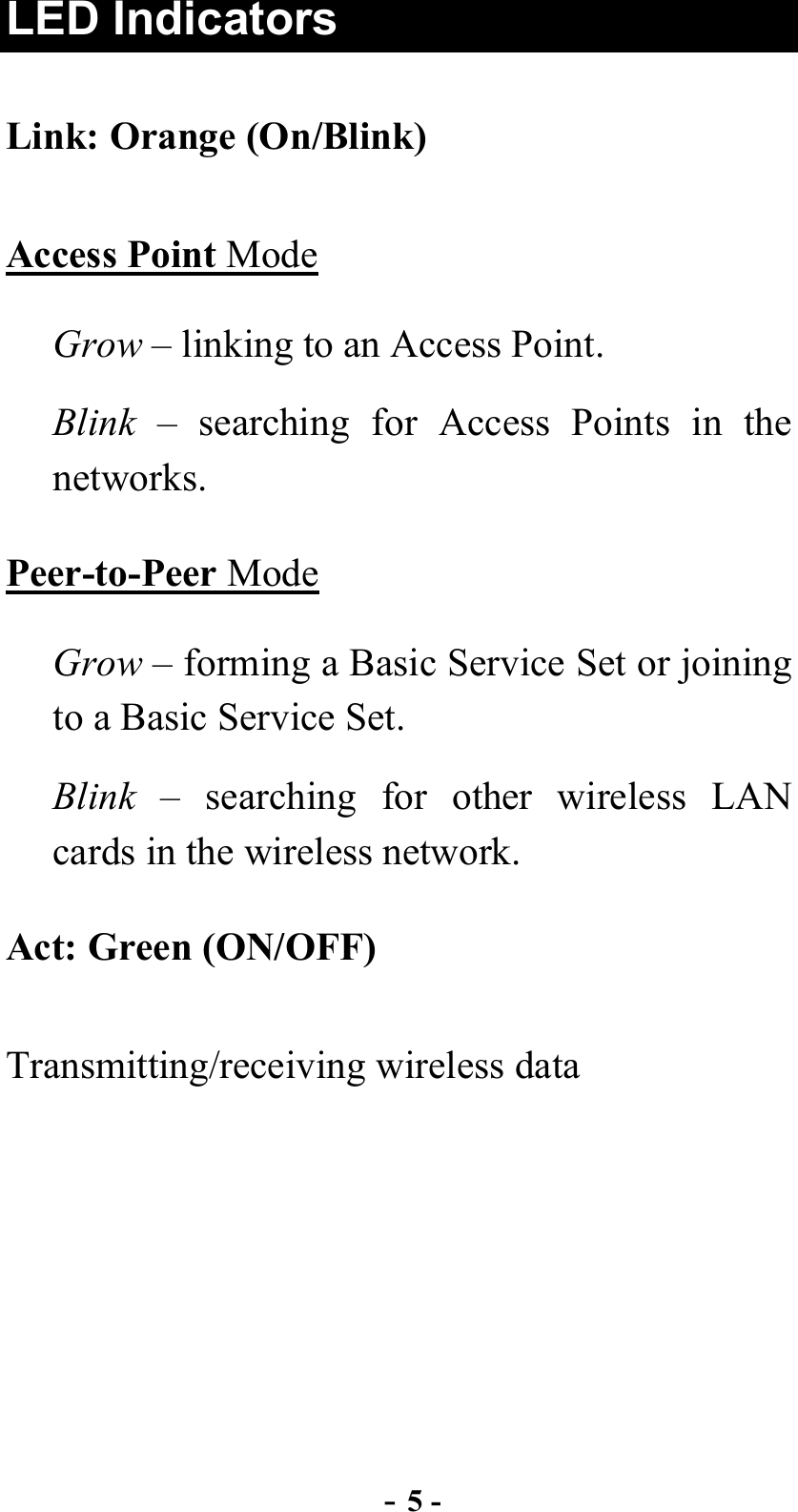  - 5 - LED Indicators Link: Orange (On/Blink) Access Point Mode Grow – linking to an Access Point. Blink – searching for Access Points in the networks. Peer-to-Peer Mode Grow – forming a Basic Service Set or joining to a Basic Service Set. Blink – searching for other wireless LAN cards in the wireless network. Act: Green (ON/OFF) Transmitting/receiving wireless data 