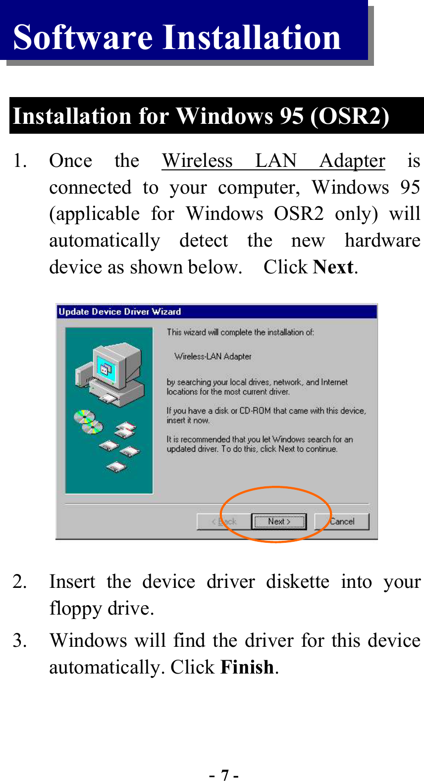  - 7 - Software Installation  Installation for Windows 95 (OSR2) 1. Once the Wireless LAN Adapter is connected to your computer, Windows 95 (applicable for Windows OSR2 only) will automatically detect the new hardware device as shown below.    Click Next.  2.  Insert the device driver diskette into your floppy drive.   3.  Windows will find the driver for this device automatically. Click Finish.  