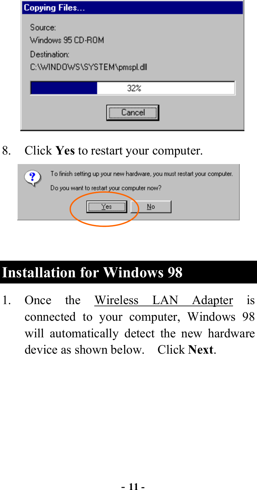  - 11 -  8. Click Yes to restart your computer.     Installation for Windows 98 1. Once the Wireless LAN Adapter is connected to your computer, Windows 98 will automatically detect the new hardware device as shown below.    Click Next. 