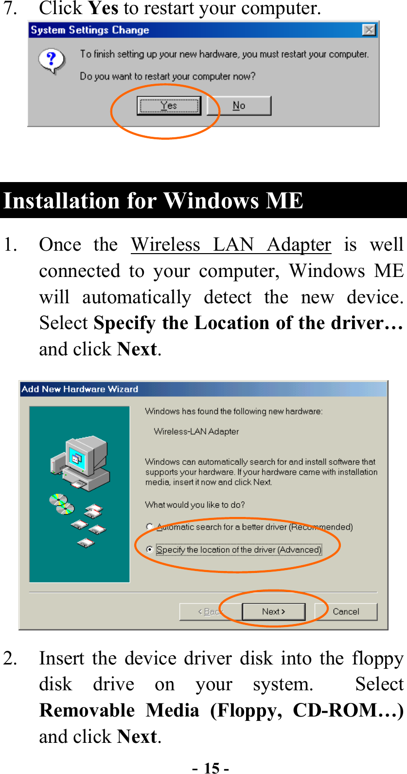  - 15 - 7. Click Yes to restart your computer.     Installation for Windows ME 1.  Once the Wireless LAN Adapter is well connected to your computer, Windows ME will automatically detect the new device.  Select Specify the Location of the driver… and click Next.  2.  Insert the device driver disk into the floppy disk drive on your system.  Select Removable Media (Floppy, CD-ROM…) and click Next. 