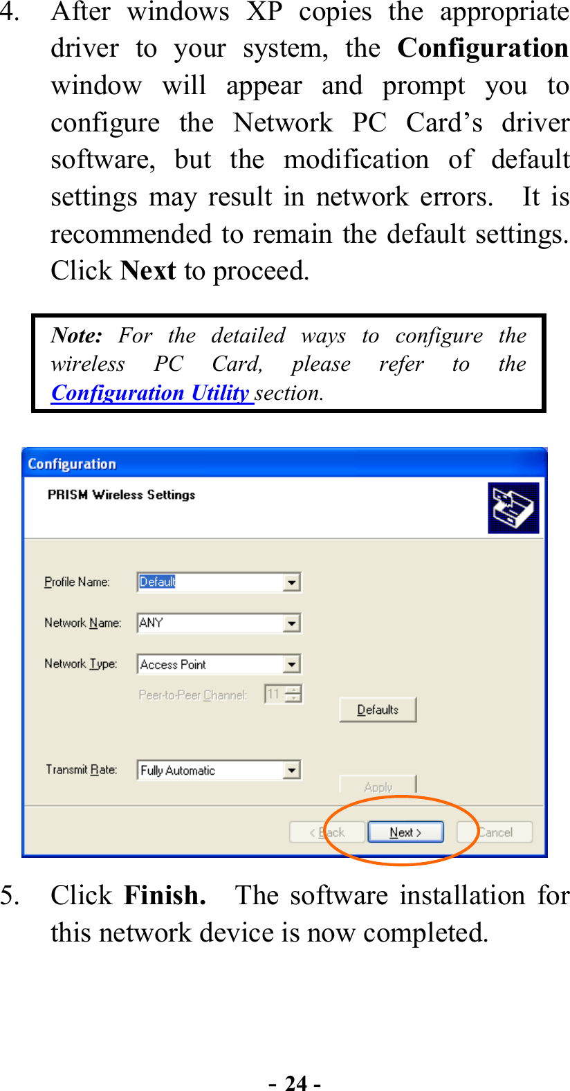  - 24 - 4.  After windows XP copies the appropriate driver to your system, the Configuration window will appear and prompt you to configure the Network PC Card’s driver software, but the modification of default settings may result in network errors.    It is recommended to remain the default settings.   Click Next to proceed. Note: For the detailed ways to configure the wireless PC Card, please refer to the Configuration Utility section.  5. Click Finish.    The software installation for this network device is now completed. 