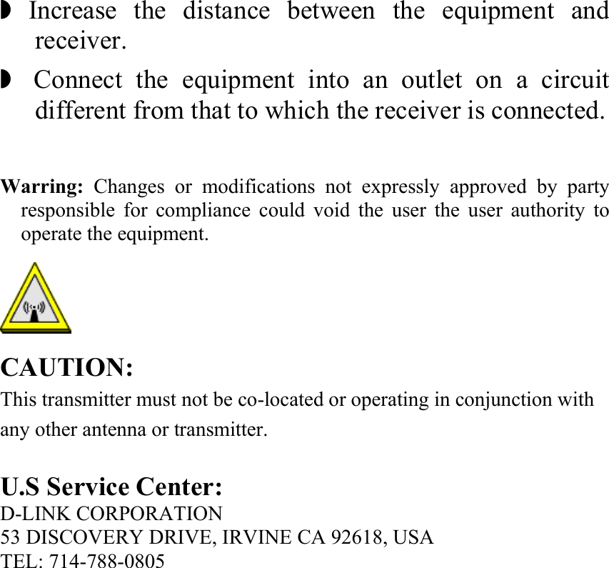  ◗ Increase the distance between the equipment and receiver. ◗  Connect the equipment into an outlet on a circuit different from that to which the receiver is connected.  Warring: Changes or modifications not expressly approved by party responsible for compliance could void the user the user authority to operate the equipment.  CAUTION: This transmitter must not be co-located or operating in conjunction with any other antenna or transmitter.  U.S Service Center: D-LINK CORPORATION   53 DISCOVERY DRIVE, IRVINE CA 92618, USA TEL: 714-788-0805 