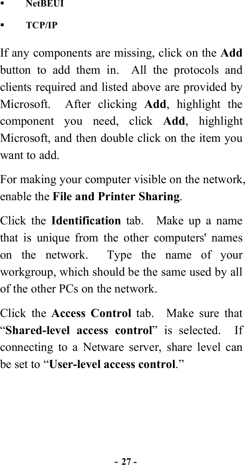  - 27 -   NetBEUI   TCP/IP If any components are missing, click on the Add button to add them in.  All the protocols and clients required and listed above are provided by Microsoft.  After clicking Add, highlight the component you need, click Add, highlight Microsoft, and then double click on the item you want to add. For making your computer visible on the network, enable the File and Printer Sharing. Click the Identification tab.  Make up a name that is unique from the other computers&apos; names on the network.  Type the name of your workgroup, which should be the same used by all of the other PCs on the network.     Click the Access Control tab.  Make sure that “Shared-level access control” is selected.  If connecting to a Netware server, share level can be set to “User-level access control.”  