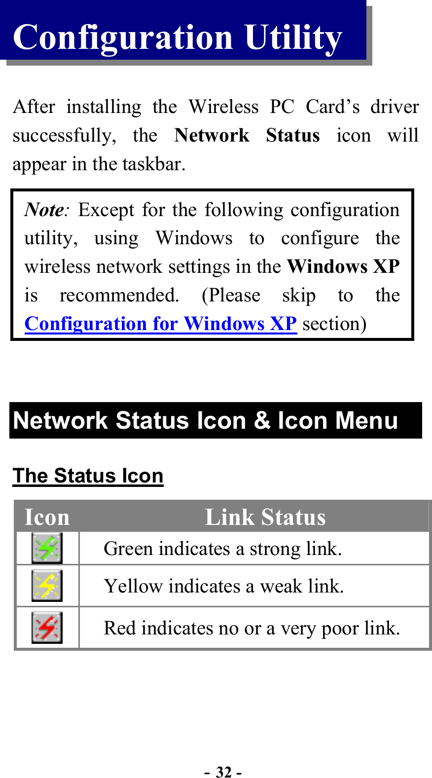  - 32 - Configuration Utility  After installing the Wireless PC Card’s driver successfully, the Network Status icon will appear in the taskbar. Note: Except for the following configuration utility, using Windows to configure the wireless network settings in the Windows XP is recommended. (Please skip to the Configuration for Windows XP section)  Network Status Icon &amp; Icon Menu The Status Icon Icon  Link Status  Green indicates a strong link.  Yellow indicates a weak link.  Red indicates no or a very poor link.  