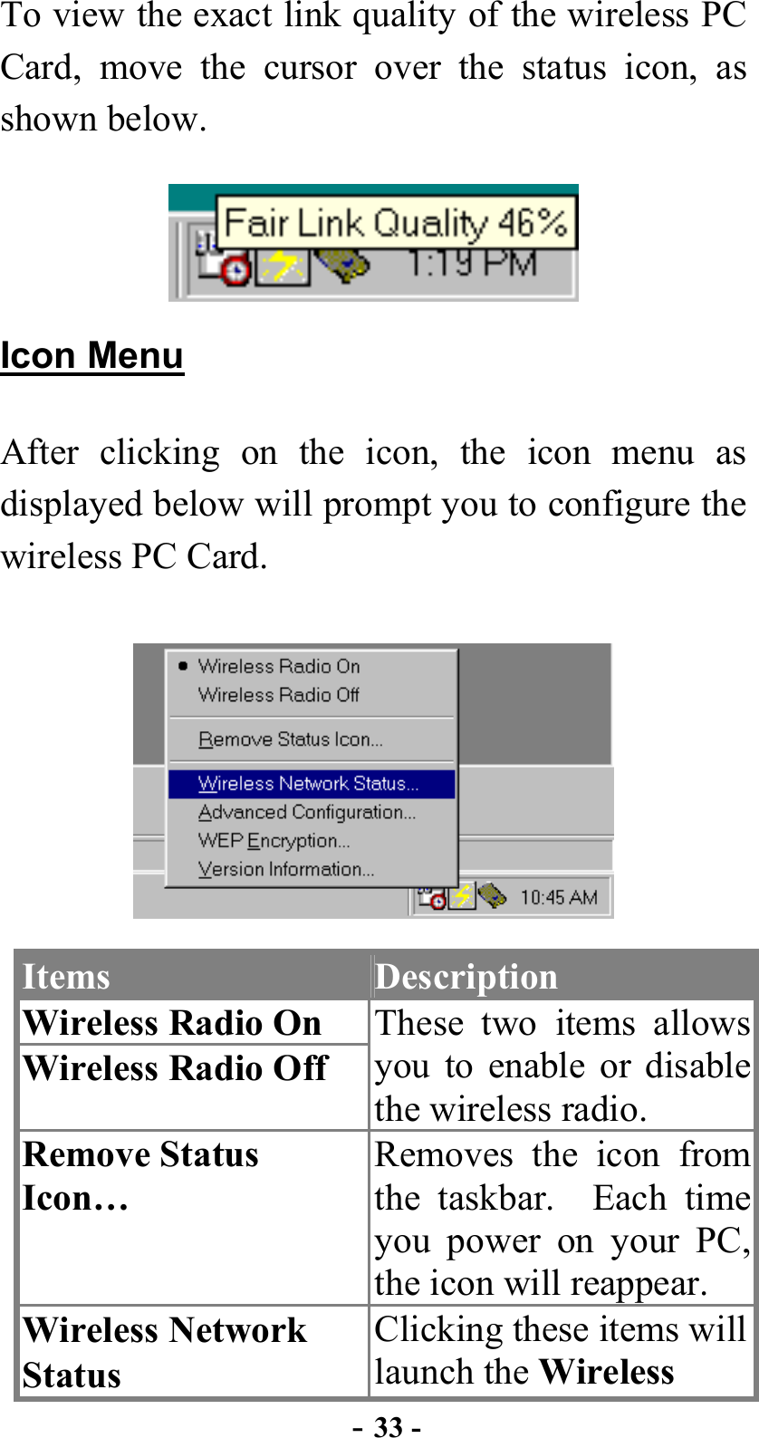  - 33 - To view the exact link quality of the wireless PC Card, move the cursor over the status icon, as shown below.  Icon Menu After clicking on the icon, the icon menu as displayed below will prompt you to configure the wireless PC Card.  Items  Description Wireless Radio On Wireless Radio Off These two items allows you to enable or disable the wireless radio. Remove Status Icon… Removes the icon from the taskbar.  Each time you power on your PC, the icon will reappear. Wireless Network Status Clicking these items will launch the Wireless 