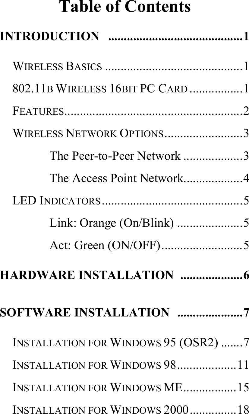   Table of Contents INTRODUCTION ...........................................1 WIRELESS BASICS ............................................1 802.11B WIRELESS 16BIT PC CARD .................1 FEATURES.........................................................2 WIRELESS NETWORK OPTIONS.........................3 The Peer-to-Peer Network ...................3 The Access Point Network...................4 LED INDICATORS .............................................5 Link: Orange (On/Blink) .....................5 Act: Green (ON/OFF)..........................5 HARDWARE INSTALLATION  ....................6 SOFTWARE INSTALLATION  .....................7 INSTALLATION FOR WINDOWS 95 (OSR2) .......7 INSTALLATION FOR WINDOWS 98...................11 INSTALLATION FOR WINDOWS ME.................15 INSTALLATION FOR WINDOWS 2000...............18 