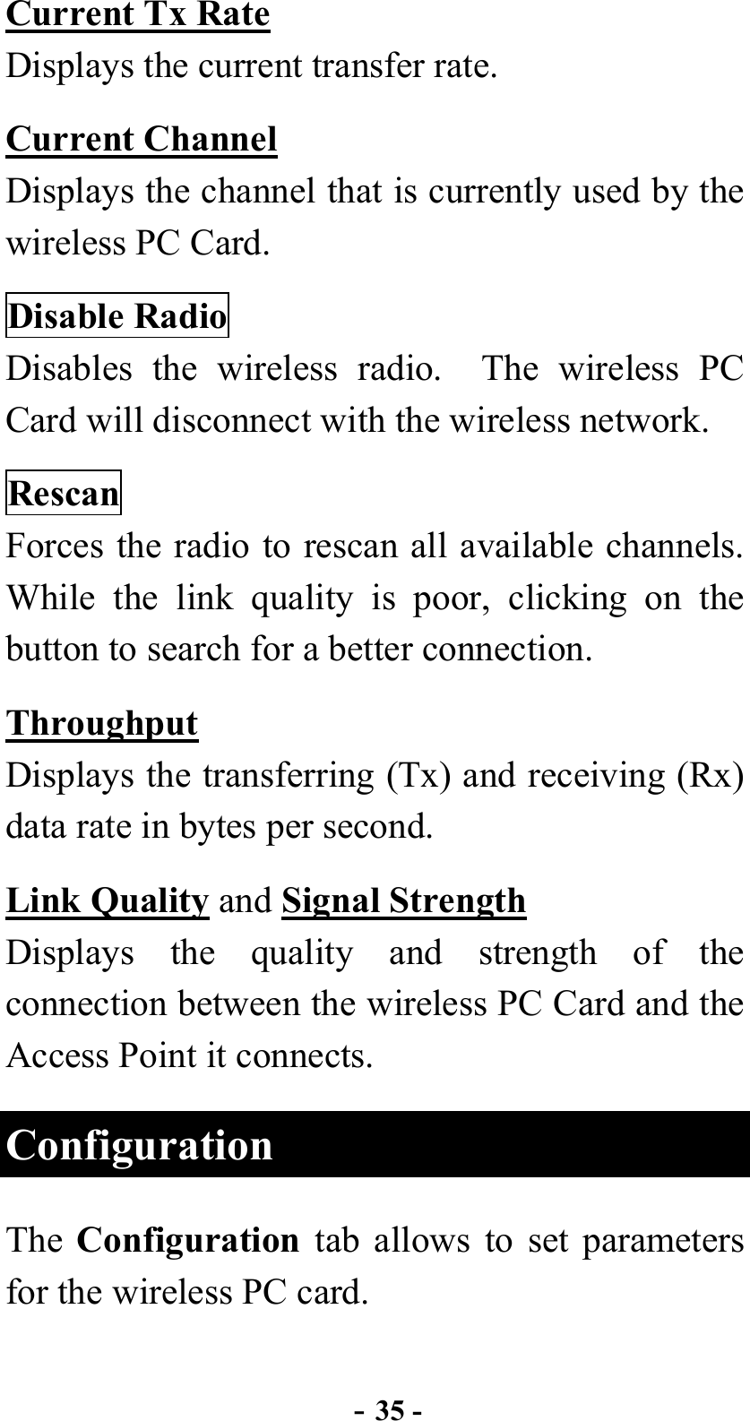  - 35 - Current Tx Rate Displays the current transfer rate. Current Channel Displays the channel that is currently used by the wireless PC Card. Disable Radio Disables the wireless radio.  The wireless PC Card will disconnect with the wireless network. Rescan Forces the radio to rescan all available channels.   While the link quality is poor, clicking on the button to search for a better connection. Throughput Displays the transferring (Tx) and receiving (Rx) data rate in bytes per second. Link Quality and Signal Strength Displays the quality and strength of the connection between the wireless PC Card and the Access Point it connects. Configuration The  Configuration tab allows to set parameters for the wireless PC card. 