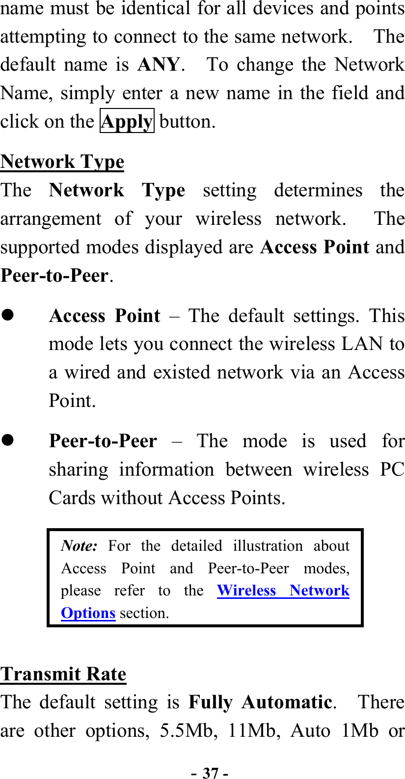  - 37 - name must be identical for all devices and points attempting to connect to the same network.    The default name is ANY.   To change the Network Name, simply enter a new name in the field and click on the Apply button. Network Type The  Network Type setting determines the arrangement of your wireless network.  The supported modes displayed are Access Point and Peer-to-Peer.   Access Point – The default settings. This mode lets you connect the wireless LAN to a wired and existed network via an Access Point.   Peer-to-Peer  – The mode is used for sharing information between wireless PC Cards without Access Points. Note: For the detailed illustration about Access Point and Peer-to-Peer modes, please refer to the Wireless Network Options section. Transmit Rate The default setting is Fully Automatic.  There are other options, 5.5Mb, 11Mb, Auto 1Mb or 