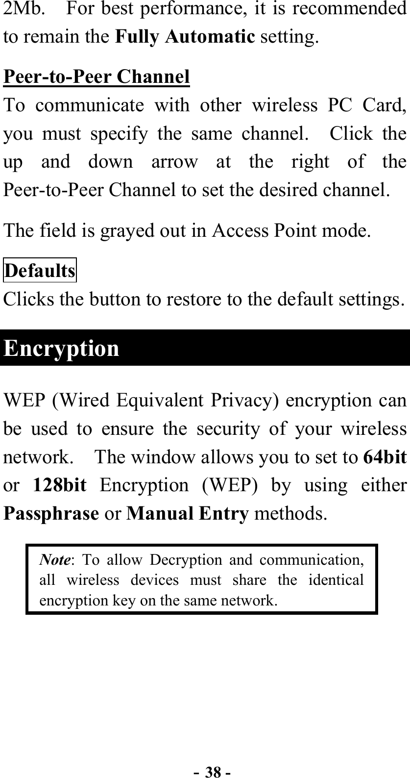  - 38 - 2Mb.    For best performance, it is recommended to remain the Fully Automatic setting. Peer-to-Peer Channel To communicate with other wireless PC Card, you must specify the same channel.  Click the up and down arrow at the right of the Peer-to-Peer Channel to set the desired channel. The field is grayed out in Access Point mode. Defaults Clicks the button to restore to the default settings. Encryption WEP (Wired Equivalent Privacy) encryption can be used to ensure the security of your wireless network.  The window allows you to set to 64bit or  128bit Encryption (WEP) by using either Passphrase or Manual Entry methods.     Note: To allow Decryption and communication, all wireless devices must share the identical encryption key on the same network. 