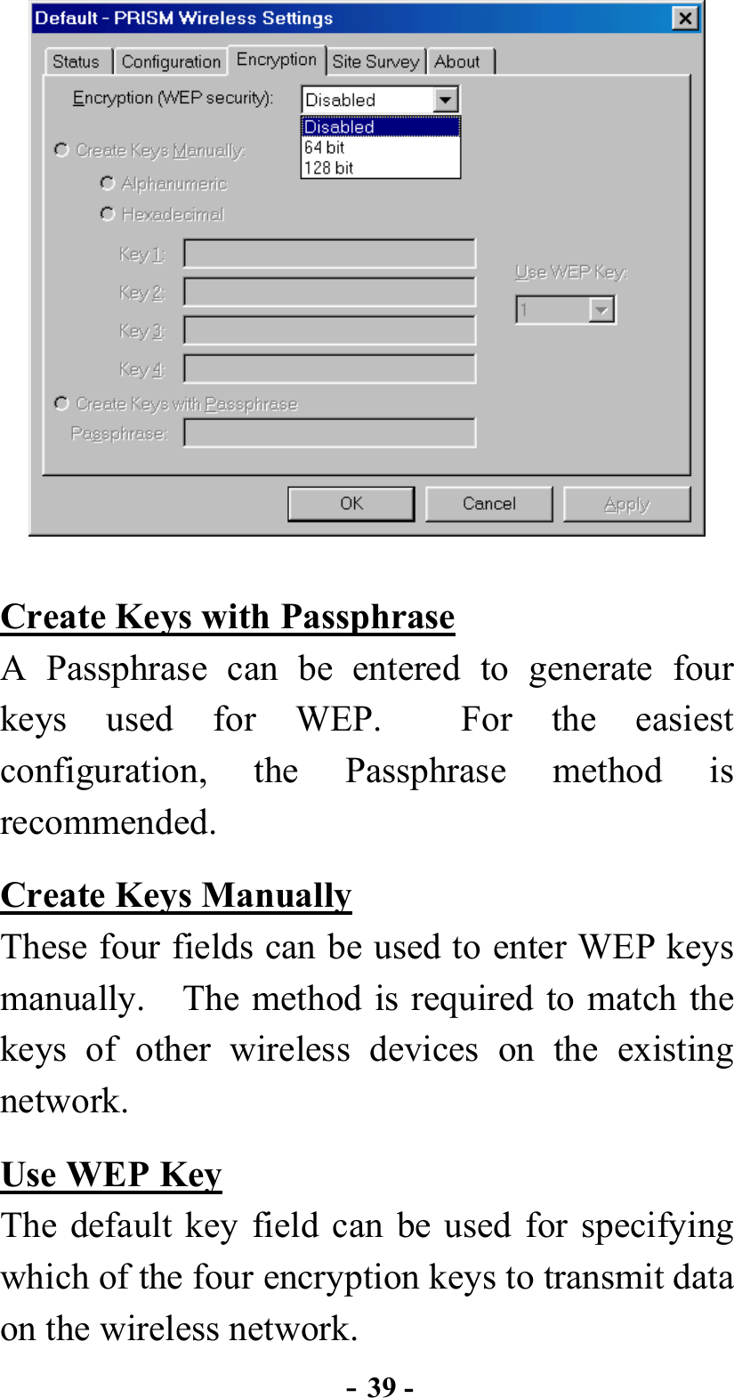  - 39 -  Create Keys with Passphrase A Passphrase can be entered to generate four keys used for WEP.  For the easiest configuration, the Passphrase method is recommended. Create Keys Manually These four fields can be used to enter WEP keys manually.    The method is required to match the keys of other wireless devices on the existing network. Use WEP Key The default key field can be used for specifying which of the four encryption keys to transmit data on the wireless network. 