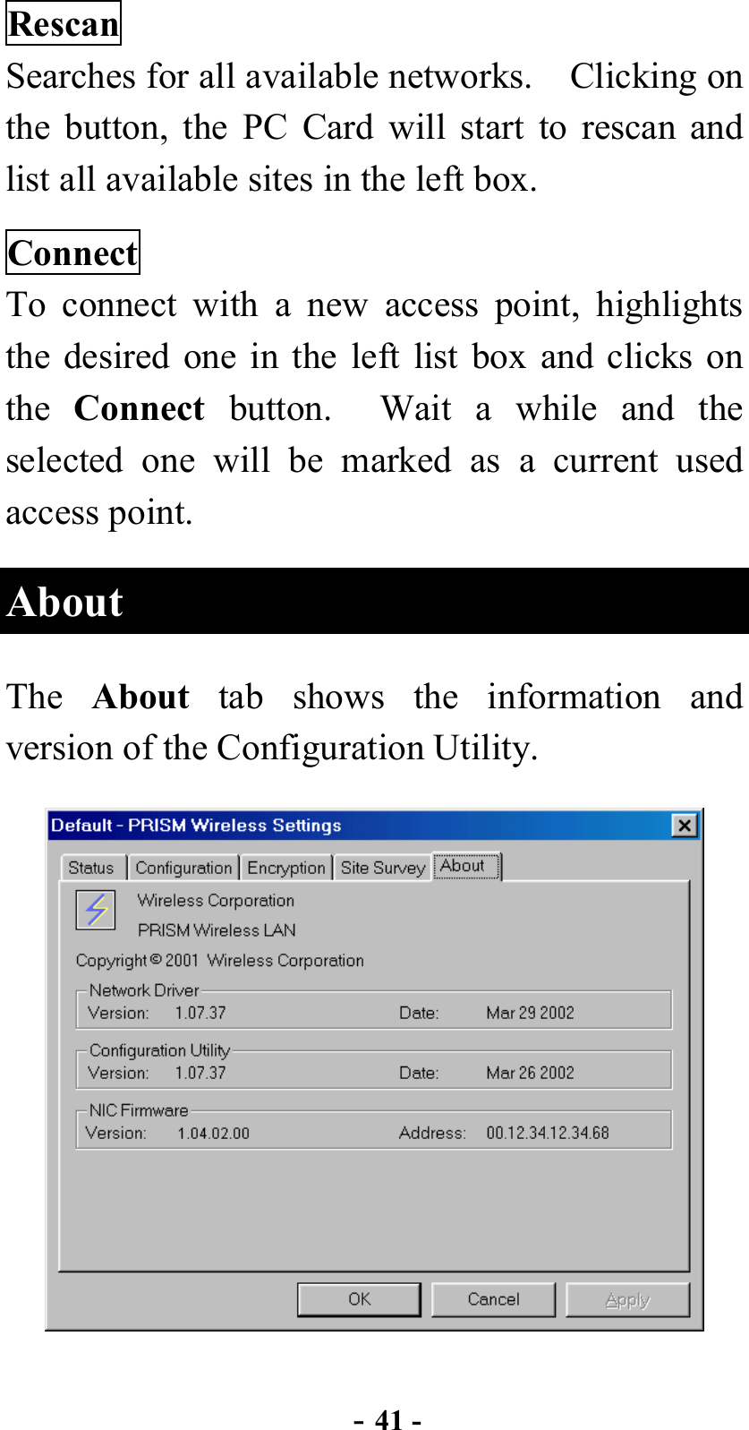  - 41 - Rescan Searches for all available networks.    Clicking on the button, the PC Card will start to rescan and list all available sites in the left box. Connect To connect with a new access point, highlights the desired one in the left list box and clicks on the  Connect button.  Wait a while and the selected one will be marked as a current used access point. About The  About tab shows the information and version of the Configuration Utility.  