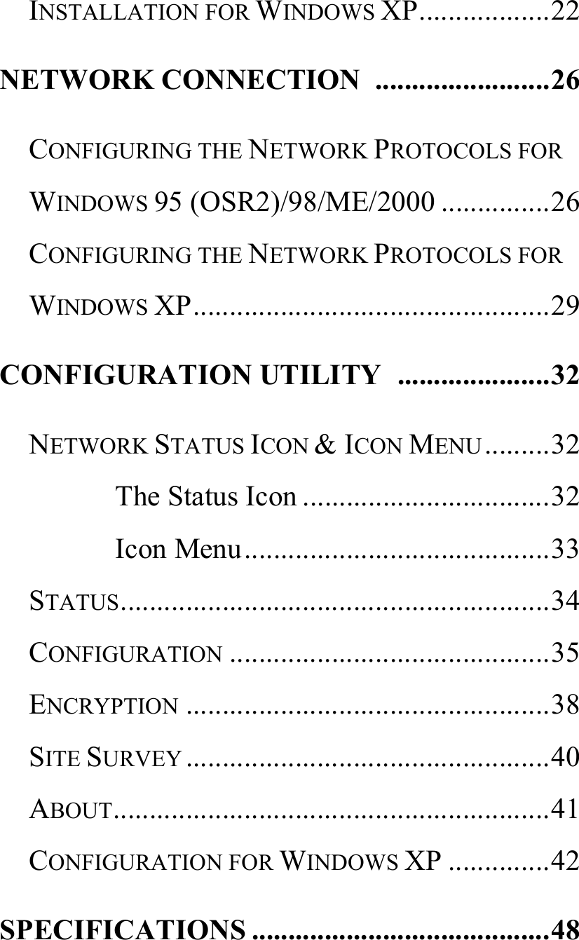   INSTALLATION FOR WINDOWS XP..................22 NETWORK CONNECTION  ........................26 CONFIGURING THE NETWORK PROTOCOLS FOR WINDOWS 95 (OSR2)/98/ME/2000 ...............26 CONFIGURING THE NETWORK PROTOCOLS FOR WINDOWS XP.................................................29 CONFIGURATION UTILITY  .....................32 NETWORK STATUS ICON &amp; ICON MENU.........32 The Status Icon ..................................32 Icon Menu..........................................33 STATUS...........................................................34 CONFIGURATION ............................................35 ENCRYPTION ..................................................38 SITE SURVEY ..................................................40 ABOUT............................................................41 CONFIGURATION FOR WINDOWS XP ..............42 SPECIFICATIONS .........................................48  