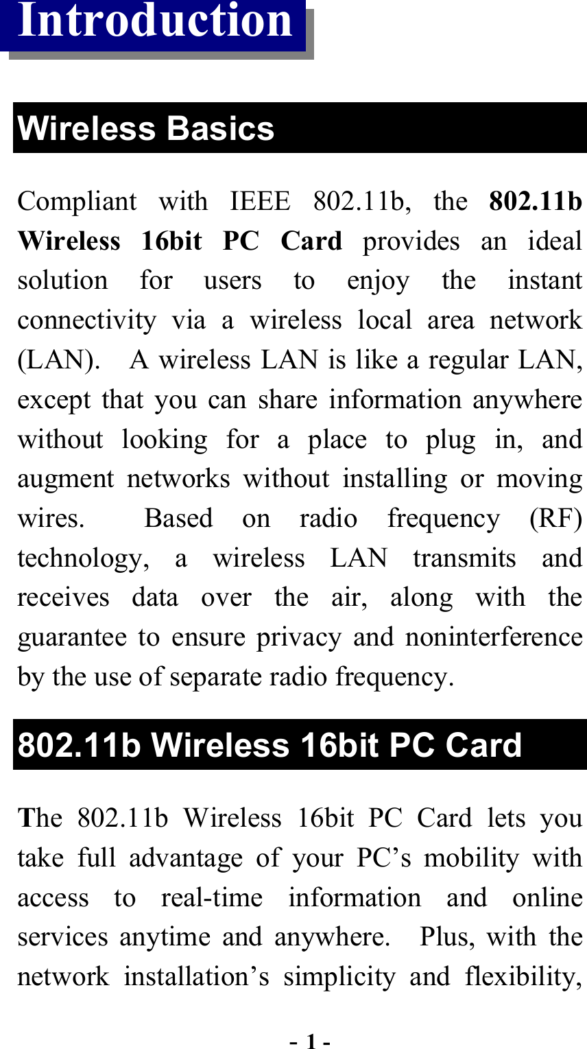  - 1 - Introduction  Wireless Basics Compliant with IEEE 802.11b, the 802.11b Wireless 16bit PC Card provides an ideal solution for users to enjoy the instant connectivity via a wireless local area network (LAN).    A wireless LAN is like a regular LAN, except that you can share information anywhere without looking for a place to plug in, and augment networks without installing or moving wires.  Based on radio frequency (RF) technology, a wireless LAN transmits and receives data over the air, along with the guarantee to ensure privacy and noninterference by the use of separate radio frequency. 802.11b Wireless 16bit PC Card The 802.11b Wireless 16bit PC Card lets you take full advantage of your PC’s mobility with access to real-time information and online services anytime and anywhere.  Plus, with the network installation’s simplicity and flexibility, 