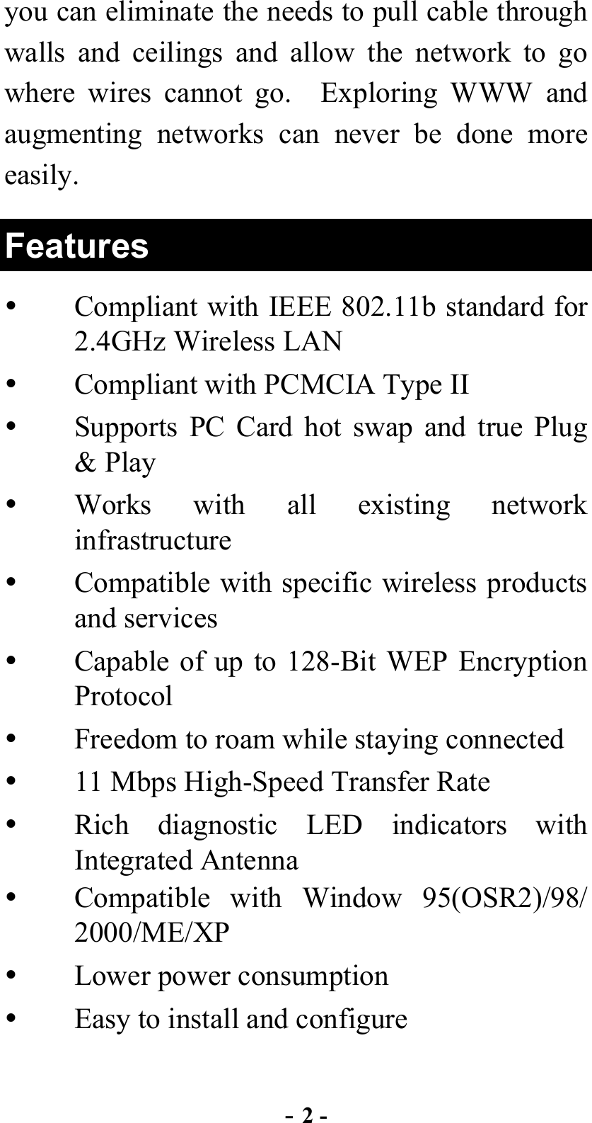  - 2 - you can eliminate the needs to pull cable through walls and ceilings and allow the network to go where wires cannot go.  Exploring WWW and augmenting networks can never be done more easily.   Features   Compliant with IEEE 802.11b standard for 2.4GHz Wireless LAN   Compliant with PCMCIA Type II   Supports PC Card hot swap and true Plug &amp; Play   Works with all existing network infrastructure   Compatible with specific wireless products and services   Capable of up to 128-Bit WEP Encryption Protocol   Freedom to roam while staying connected   11 Mbps High-Speed Transfer Rate   Rich diagnostic LED indicators with Integrated Antenna   Compatible with Window 95(OSR2)/98/ 2000/ME/XP    Lower power consumption   Easy to install and configure  