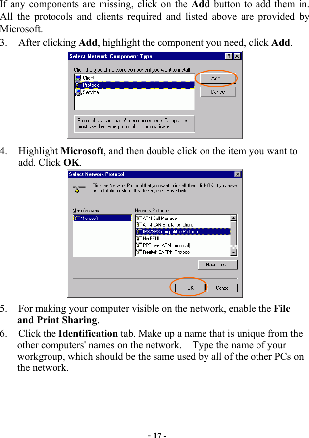  - 17 - If any components are missing, click on the Add button to add them in.   All the protocols and clients required and listed above are provided by Microsoft.  3. After clicking Add, highlight the component you need, click Add.  4. Highlight Microsoft, and then double click on the item you want to add. Click OK.  5.  For making your computer visible on the network, enable the File and Print Sharing. 6. Click the Identification tab. Make up a name that is unique from the other computers&apos; names on the network.    Type the name of your workgroup, which should be the same used by all of the other PCs on the network. 