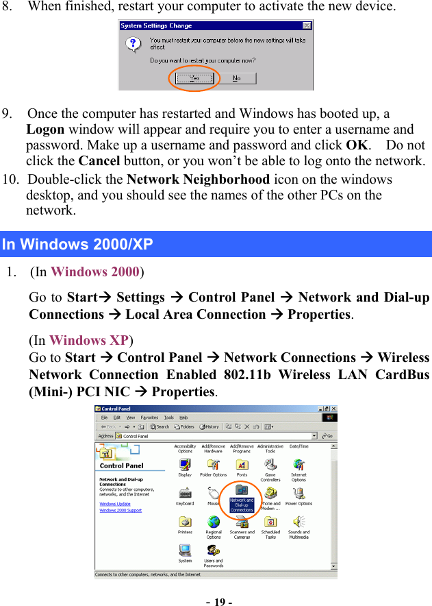  - 19 - 8.  When finished, restart your computer to activate the new device.  9.  Once the computer has restarted and Windows has booted up, a Logon window will appear and require you to enter a username and password. Make up a username and password and click OK.  Do not click the Cancel button, or you won’t be able to log onto the network. 10. Double-click the Network Neighborhood icon on the windows desktop, and you should see the names of the other PCs on the network. In Windows 2000/XP 1. (In Windows 2000) Go to Start Settings  Control Panel  Network and Dial-up Connections  Local Area Connection  Properties. (In Windows XP)  Go to Start  Control Panel  Network Connections  Wireless Network Connection Enabled 802.11b Wireless LAN CardBus (Mini-) PCI NIC  Properties.  