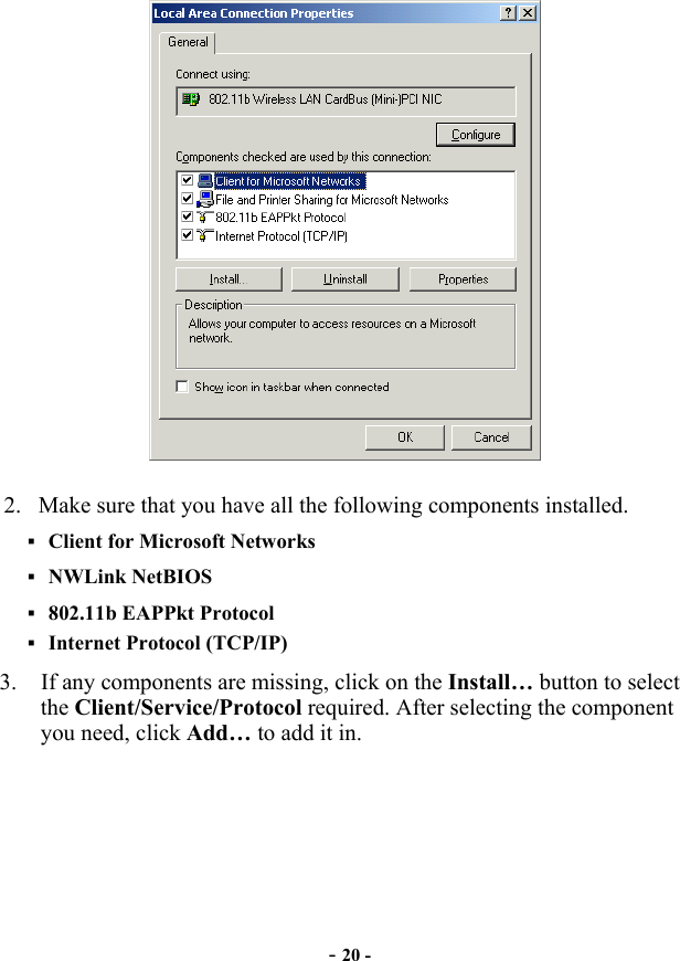  - 20 -  2.  Make sure that you have all the following components installed.  Client for Microsoft Networks  NWLink NetBIOS  802.11b EAPPkt Protocol  Internet Protocol (TCP/IP) 3.  If any components are missing, click on the Install… button to select the Client/Service/Protocol required. After selecting the component you need, click Add… to add it in. 