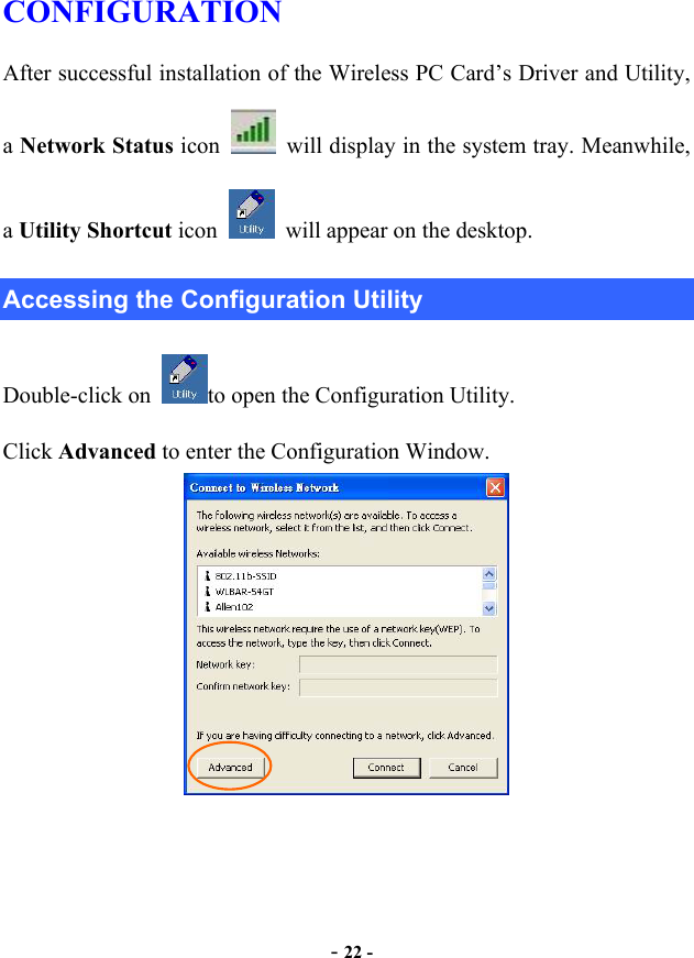  - 22 - CONFIGURATION After successful installation of the Wireless PC Card’s Driver and Utility, a Network Status icon    will display in the system tray. Meanwhile, a Utility Shortcut icon    will appear on the desktop. Accessing the Configuration Utility Double-click on  to open the Configuration Utility.   Click Advanced to enter the Configuration Window.  