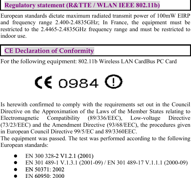  Regulatory statement (R&amp;TTE / WLAN IEEE 802.11b) European standards dictate maximum radiated transmit power of 100mW EIRP and frequency range 2.400-2.4835GHz; In France, the equipment must be restricted to the 2.4465-2.4835GHz frequency range and must be restricted to indoor use. CE Declaration of Conformity For the following equipment: 802.11b Wireless LAN CardBus PC Card Is herewith confirmed to comply with the requirements set out in the Council Directive on the Approximation of the Laws of the Member States relating to Electromagnetic Compatibility (89/336/EEC), Low-voltage Directive (73/23/EEC) and the Amendment Directive (93/68/EEC), the procedures given in European Council Directive 99/5/EC and 89/3360EEC.   The equipment was passed. The test was performed according to the following European standards:   EN 300 328-2 V1.2.1 (2001)  EN 301 489-1 V.1.3.1 (2001-09) / EN 301 489-17 V.1.1.1 (2000-09)   EN 50371: 2002   EN 60950: 2000   