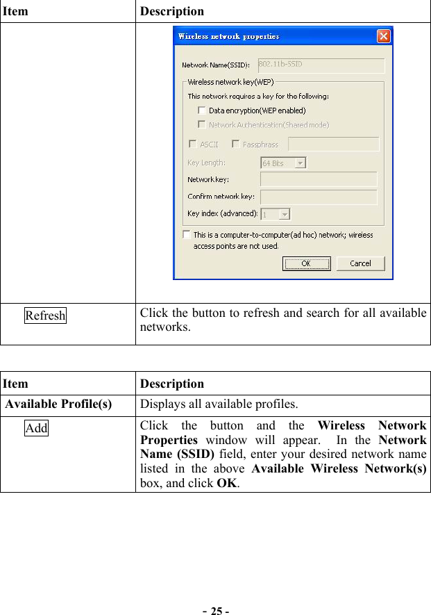  - 25 - Item Description   Refresh  Click the button to refresh and search for all available networks.  Item Description Available Profile(s)  Displays all available profiles. Add  Click the button and the Wireless Network Properties window will appear.  In the Network Name (SSID) field, enter your desired network name listed in the above Available Wireless Network(s) box, and click OK. 