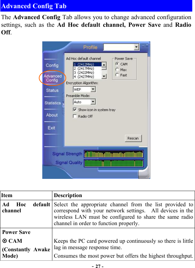  - 27 - Advanced Config Tab The Advanced Config Tab allows you to change advanced configuration settings, such as the Ad Hoc default channel, Power Save and Radio Off.   Item   Description Ad Hoc default channel Select the appropriate channel from the list provided to correspond with your network settings.    All devices in the wireless LAN must be configured to share the same radio channel in order to function properly. Power Save  CAM (Constantly Awake Mode)  Keeps the PC card powered up continuously so there is little lag in message response time. Consumes the most power but offers the highest throughput. 