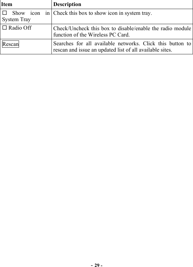  - 29 - Item   Description  Show icon in System Tray Check this box to show icon in system tray.    Radio Off  Check/Uncheck this box to disable/enable the radio module function of the Wireless PC Card. Rescan  Searches for all available networks. Click this button to rescan and issue an updated list of all available sites. 