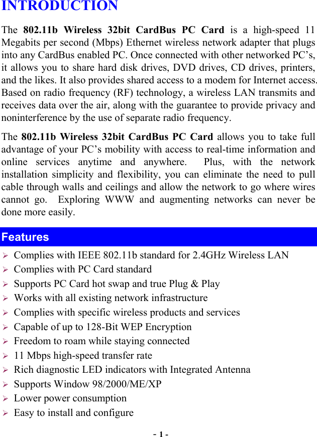  - 1 - INTRODUCTION The 802.11b Wireless 32bit CardBus PC Card is a high-speed 11 Megabits per second (Mbps) Ethernet wireless network adapter that plugs into any CardBus enabled PC. Once connected with other networked PC’s, it allows you to share hard disk drives, DVD drives, CD drives, printers, and the likes. It also provides shared access to a modem for Internet access. Based on radio frequency (RF) technology, a wireless LAN transmits and receives data over the air, along with the guarantee to provide privacy and noninterference by the use of separate radio frequency. The 802.11b Wireless 32bit CardBus PC Card allows you to take full advantage of your PC’s mobility with access to real-time information and online services anytime and anywhere.  Plus, with the network installation simplicity and flexibility, you can eliminate the need to pull cable through walls and ceilings and allow the network to go where wires cannot go.  Exploring WWW and augmenting networks can never be done more easily. Features  Complies with IEEE 802.11b standard for 2.4GHz Wireless LAN  Complies with PC Card standard  Supports PC Card hot swap and true Plug &amp; Play  Works with all existing network infrastructure  Complies with specific wireless products and services  Capable of up to 128-Bit WEP Encryption  Freedom to roam while staying connected  11 Mbps high-speed transfer rate  Rich diagnostic LED indicators with Integrated Antenna  Supports Window 98/2000/ME/XP  Lower power consumption  Easy to install and configure 