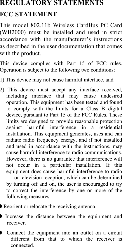  REGULATORY STATEMENTS FCC STATEMENT This model 802.11b Wireless CardBus PC Card (WB2000) must be installed and used in strict accordance with the manufacturer’s instructions as described in the user documentation that comes with the product.     This device complies with Part 15 of FCC rules. Operation is subject to the following two conditions: 1) This device may not cause harmful interface, and 2) This device must accept any interface received, including interface that may cause undesired operation. This equipment has been tested and found to comply with the limits for a Class B digital device, pursuant to Part 15 of the FCC Rules. These limits are designed to provide reasonable protection against harmful interference in a residential installation. This equipment generates, uses and can radiate radio frequency energy, and if not installed and used in accordance with the instructions, may cause harmful interference to radio communications. However, there is no guarantee that interference will not occur in a particular installation. If this equipment does cause harmful interference to radio   or television reception, which can be determined by turning off and on, the user is encouraged to try to correct the interference by one or more of the following measures: ◗ Reorient or relocate the receiving antenna. ◗ Increase the distance between the equipment and receiver. ◗  Connect the equipment into an outlet on a circuit different from that to which the receiver is connected. 