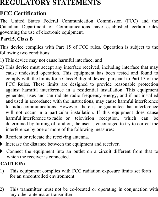  REGULATORY STATEMENTS FCC Certification The United States Federal Communication Commission (FCC) and the Canadian Department of Communications have established certain rules governing the use of electronic equipment. Part15, Class B This device complies with Part 15 of FCC rules. Operation is subject to the following two conditions: 1) This device may not cause harmful interface, and 2) This device must accept any interface received, including interface that may cause undesired operation. This equipment has been tested and found to comply with the limits for a Class B digital device, pursuant to Part 15 of the FCC Rules. These limits are designed to provide reasonable protection against harmful interference in a residential installation. This equipment generates, uses and can radiate radio frequency energy, and if not installed and used in accordance with the instructions, may cause harmful interference to radio communications. However, there is no guarantee that interference will not occur in a particular installation. If this equipment does cause harmful interference to radio  or television reception, which can be determined by turning off and on, the user is encouraged to try to correct the interference by one or more of the following measures:     Reorient or relocate the receiving antenna.     Increase the distance between the equipment and receiver.   Connect the equipment into an outlet on a circuit different from that to which the receiver is connected. CAUTION: 1) This equipment complies with FCC radiation exposure limits set forth for an uncontrolled environment.2) This transmitter must not be co-located or operating in conjunction with any other antenna or transmitter. 