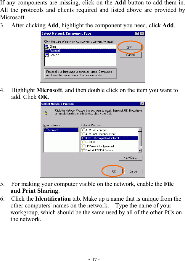  - 17 - If any components are missing, click on the Add button to add them in.   All the protocols and clients required and listed above are provided by Microsoft.  3. After clicking Add, highlight the component you need, click Add.  4. Highlight Microsoft, and then double click on the item you want to add. Click OK.  5.  For making your computer visible on the network, enable the File and Print Sharing. 6. Click the Identification tab. Make up a name that is unique from the other computers&apos; names on the network.    Type the name of your workgroup, which should be the same used by all of the other PCs on the network. 