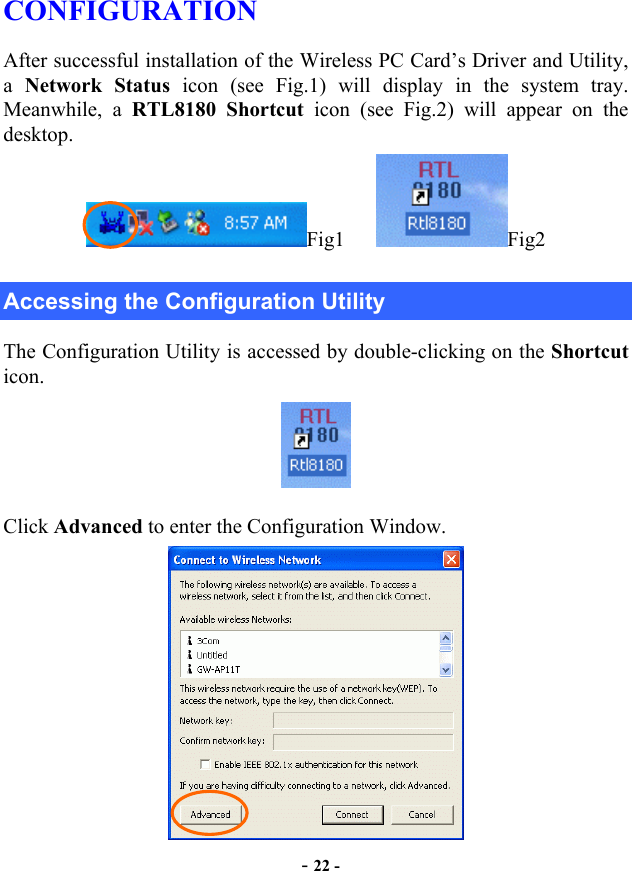  CONFIGURATION After successful installation of the Wireless PC Card’s Driver and Utility, a  Network Status icon (see Fig.1) will display in the system tray. Meanwhile, a RTL8180 Shortcut icon (see Fig.2) will appear on the desktop. Fig1    Fig2 Accessing the Configuration Utility The Configuration Utility is accessed by double-clicking on the Shortcut icon.  Click Advanced to enter the Configuration Window.  - 22 - 