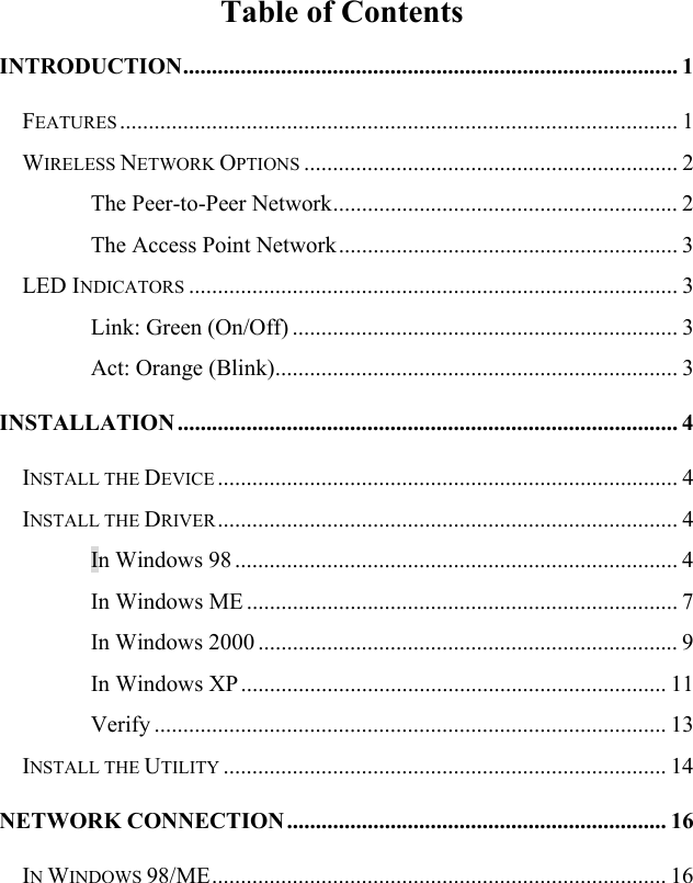   Table of Contents INTRODUCTION...................................................................................... 1 FEATURES ................................................................................................. 1 WIRELESS NETWORK OPTIONS ................................................................. 2 The Peer-to-Peer Network............................................................ 2 The Access Point Network........................................................... 3 LED INDICATORS ..................................................................................... 3 Link: Green (On/Off) ................................................................... 3 Act: Orange (Blink)...................................................................... 3 INSTALLATION ....................................................................................... 4 INSTALL THE DEVICE ................................................................................ 4 INSTALL THE DRIVER................................................................................ 4 In Windows 98 ............................................................................. 4 In Windows ME ........................................................................... 7 In Windows 2000 ......................................................................... 9 In Windows XP.......................................................................... 11 Verify ......................................................................................... 13 INSTALL THE UTILITY ............................................................................. 14 NETWORK CONNECTION.................................................................. 16 IN WINDOWS 98/ME............................................................................... 16 