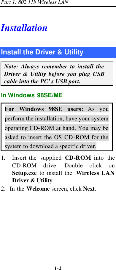 Part 1: 802.11b Wireless LAN 1-2    Installation Install the Driver &amp; Utility Note: Always remember to install the Driver &amp; Utility before you plug USB cable into the PC’s USB port. In Windows 98SE/ME For Windows 98SE users:  As you perform the installation, have your system operating CD-ROM at hand. You may be asked to insert the OS CD-ROM for the system to download a specific driver. 1. Insert the  supplied CD-ROM into the CD-ROM drive. Double click on Setup.exe to install the  Wireless LAN Driver &amp; Utility. 2.  In the Welcome screen, click Next. 