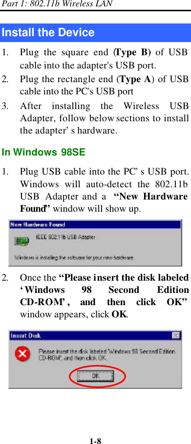 Part 1: 802.11b Wireless LAN 1-8    Install the Device 1. Plug the square end (Type B) of USB cable into the adapter&apos;s USB port. 2. Plug the rectangle end (Type A) of USB cable into the PC&apos;s USB port 3. After installing the Wireless USB Adapter, follow below sections to install the adapter’s hardware. In Windows 98SE 1. Plug USB cable into the PC’s USB port. Windows will auto-detect  the 802.11b  USB Adapter and a  “New Hardware Found” window will show up.  2. Once the “Please insert the disk labeled ‘Windows 98 Second Edition CD-ROM’, and  then click OK”  window appears, click OK.    