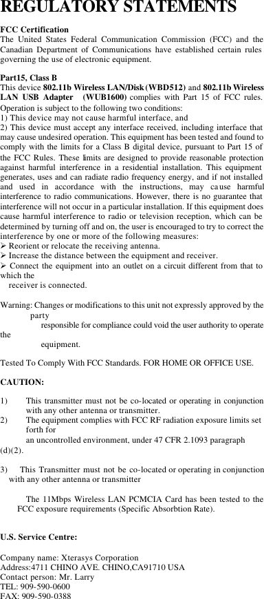 REGULATORY STATEMENTS FCC Certification The United States Federal Communication Commission (FCC) and the Canadian Department of Communications have established certain rules governing the use of electronic equipment. Part15, Class B This device 802.11b Wireless LAN/Disk (WBD512) and 802.11b Wireless LAN USB Adapter  (WUB1600) complies with Part 15 of FCC rules. Operation is subject to the following two conditions: 1) This device may not cause harmful interface, and 2) This device must accept any interface received, including interface that may cause undesired operation. This equipment has been tested and found to comply with the limits for a Class B digital device, pursuant to Part 15 of the FCC Rules. These limits are designed to provide reasonable protection against harmful interference in a residential installation. This equipment generates, uses and can radiate radio frequency energy, and if not installed and used in accordance with the instructions, may cause harmful interference to radio communications. However, there is no guarantee that interference will not occur in a particular installation. If this equipment does cause harmful interference to radio or television reception, which can be determined by turning off and on, the user is encouraged to try to correct the interference by one or more of the following measures: Ø Reorient or relocate the receiving antenna. Ø Increase the distance between the equipment and receiver. Ø Connect the equipment into an outlet on a circuit different from that to which the   receiver is connected.  Warning: Changes or modifications to this unit not expressly approved by the party  responsible for compliance could void the user authority to operate the   equipment.   Tested To Comply With FCC Standards. FOR HOME OR OFFICE USE. CAUTION: 1) This transmitter must not be co-located or operating in conjunction with any other antenna or transmitter. 2) The equipment complies with FCC RF radiation exposure limits set forth for   an uncontrolled environment, under 47 CFR 2.1093 paragraph (d)(2).  3)    This Transmitter must not be co-located or operating in conjunction with any other antenna or transmitter    The 11Mbps Wireless LAN PCMCIA Card has been tested to the FCC exposure requirements (Specific Absorbtion Rate).  U.S. Service Centre:  Company name: Xterasys Corporation Address:4711 CHINO AVE. CHINO,CA91710 USA Contact person: Mr. Larry  TEL: 909-590-0600 FAX: 909-590-0388  